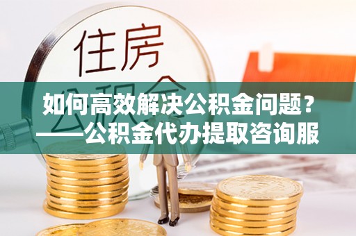 乌拉特前旗如何高效解决公积金问题？——公积金代办提取咨询服务指南