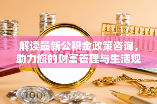 乌拉特前旗解读最新公积金政策咨询，助力您的财富管理与生活规划