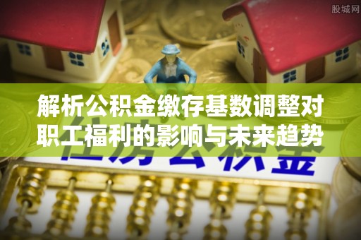 乌拉特前旗解析公积金缴存基数调整对职工福利的影响与未来趋势