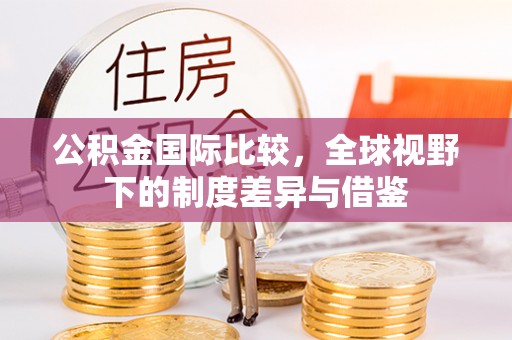 乌拉特前旗公积金国际比较，全球视野下的制度差异与借鉴