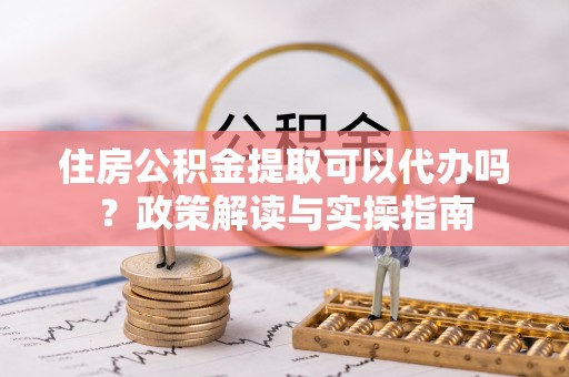 乌拉特前旗住房公积金提取可以代办吗？政策解读与实操指南