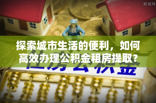 乌拉特前旗探索城市生活的便利，如何高效办理公积金租房提取？