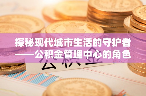 乌拉特前旗探秘现代城市生活的守护者——公积金管理中心的角色与影响